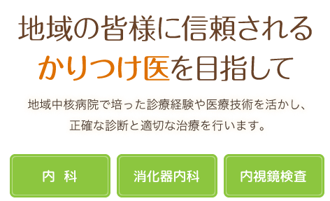 地域の皆様に信頼されるかかりつけ医を目指して 地域中核病院で培った診療経験や医療技術を活かし、正確な診断と適切な治療を行います。 内科･消化器内科･内視鏡検査