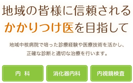 地域の皆様に信頼されるかかりつけ医を目指して 地域中核病院で培った診療経験や医療技術を活かし、正確な診断と適切な治療を行います。 内科･消化器内科･内視鏡検査